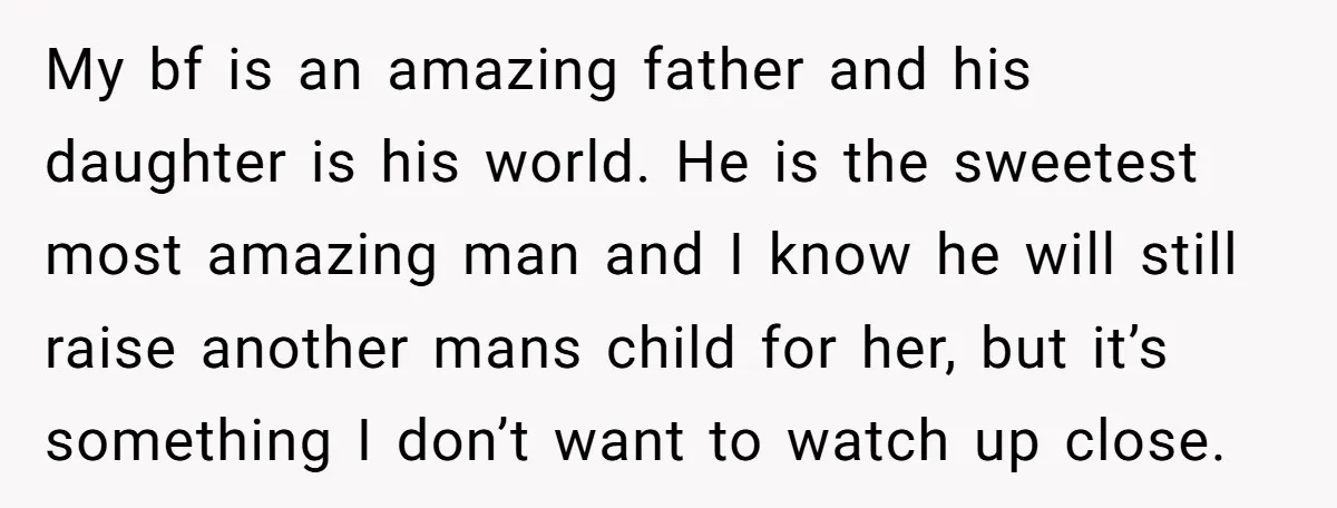 My bf is an amazing father and his daughter is his world. He is the sweetest most amazing man and I know he will still raise another mans child for...