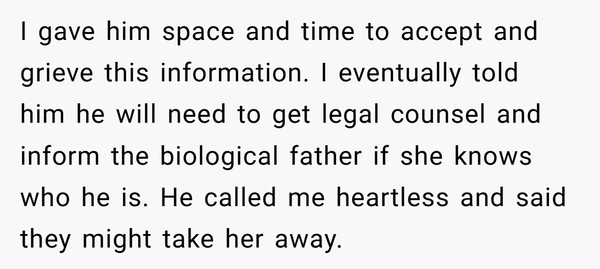 I gave him space and time to accept and grieve this information. I eventually told him he will need to get legal counsel and inform the biological father if she...