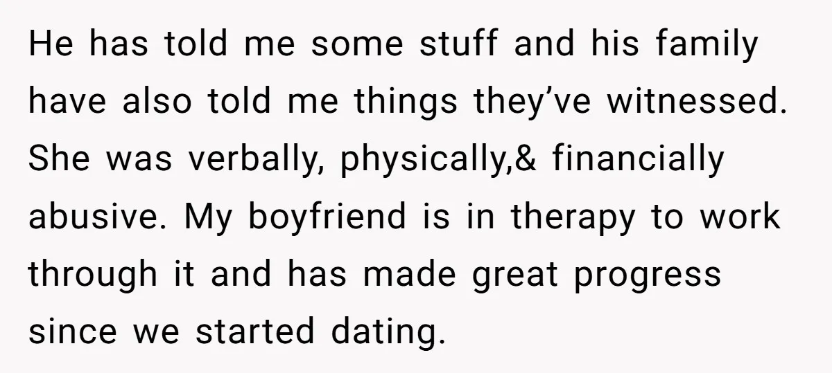 He has told me some stuff and his family have also told me things they’ve witnessed. She was verbally, physically,& financially abusive. My boyfriend is in therapy to work through...