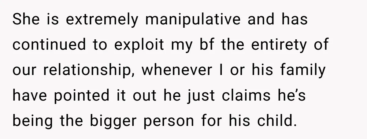 She is extremely manipulative and has continued to exploit my bf the entirety of our relationship, whenever I or his family have pointed it out he just claims he’s being...