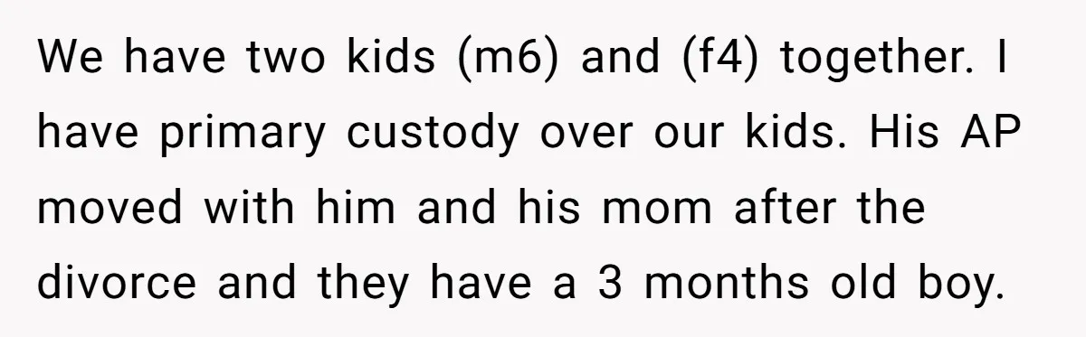 We have two kids (m6) and (f4) together. I have primary custody over our kids. His AP moved with him and his mom after the divorce and they have a...