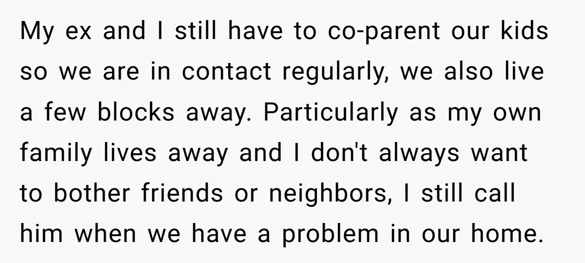 My ex and I still have to co-parent our kids so we are in contact regularly, we also live a few blocks away. Particularly as my own family lives away...
