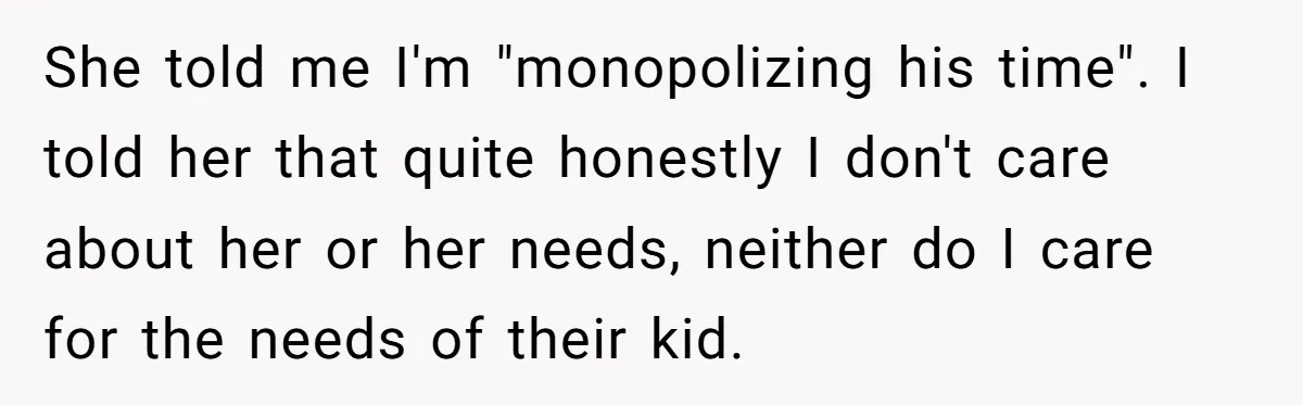 She told me I'm "monopolizing his time". I told her that quite honestly I don't care about her or her needs, neither do I care for the needs of their...
