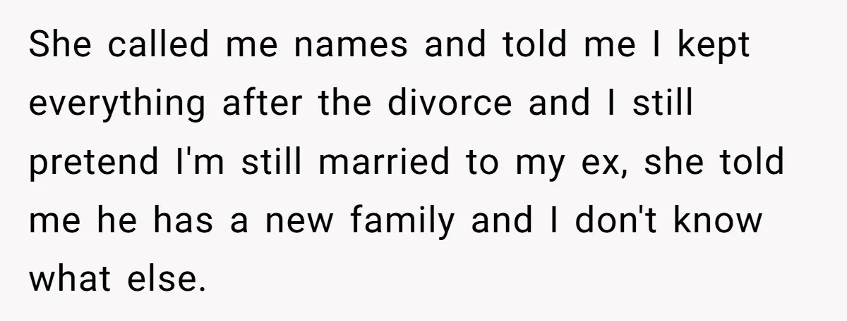She called me names and told me I kept everything after the divorce and I still pretend I'm still married to my ex, she told me he has a new...