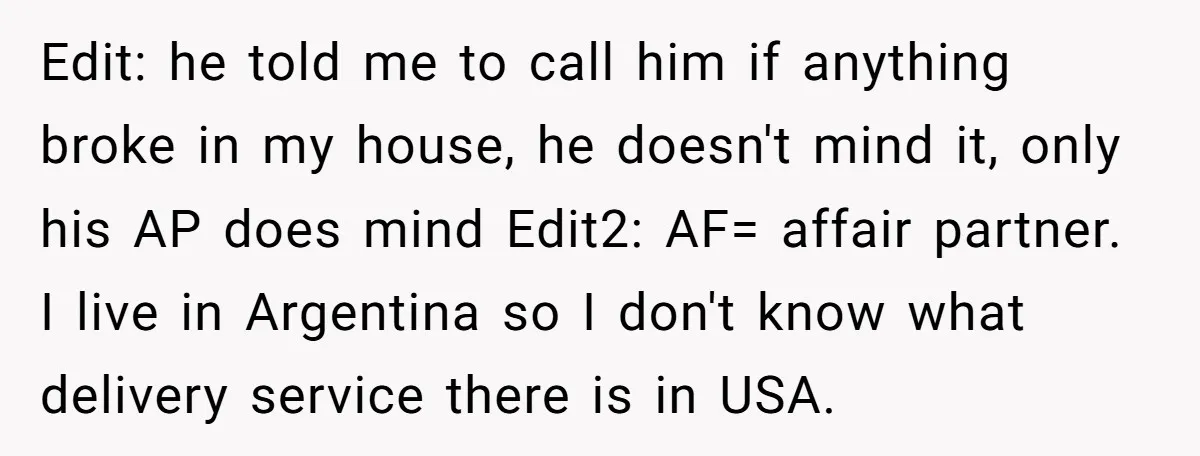 Edit: he told me to call him if anything broke in my house, he doesn't mind it, only his AP does mind Edit2: AF= affair partner. I live in Argentina...