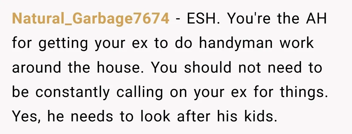 Natural_Garbage7674 − ESH. You're the AH for getting your ex to do handyman work around the house. You should not need to be constantly calling on your ex for things....