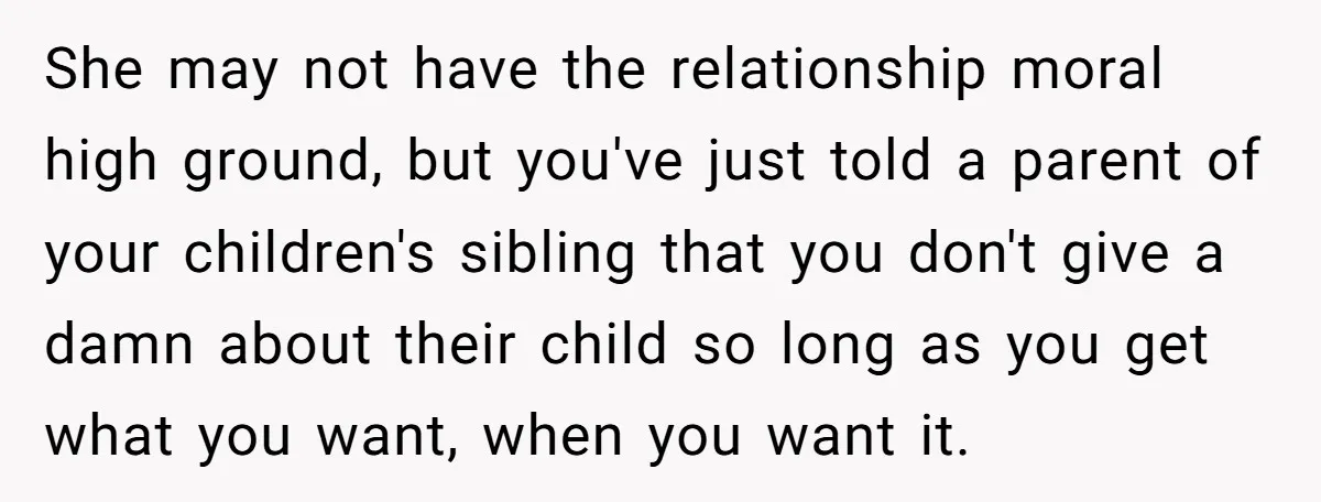 She may not have the relationship moral high ground, but you've just told a parent of your children's sibling that you don't give a damn about their child so long...