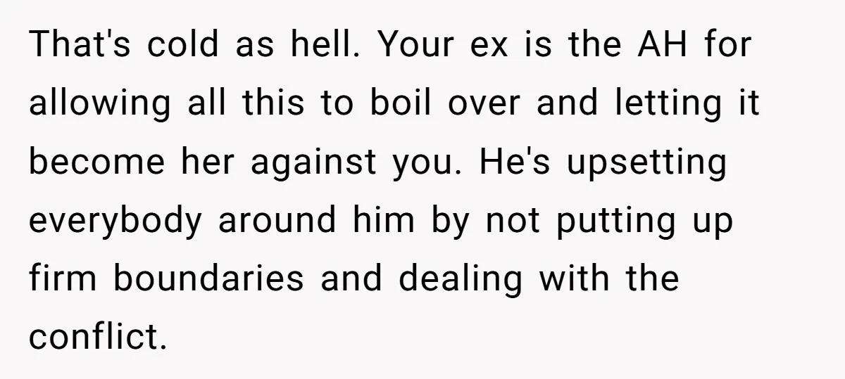 That's cold as hell. Your ex is the AH for allowing all this to boil over and letting it become her against you. He's upsetting everybody around him by not...