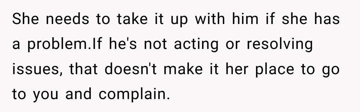 She needs to take it up with him if she has a problem.If he's not acting or resolving issues, that doesn't make it her place to go to you and...