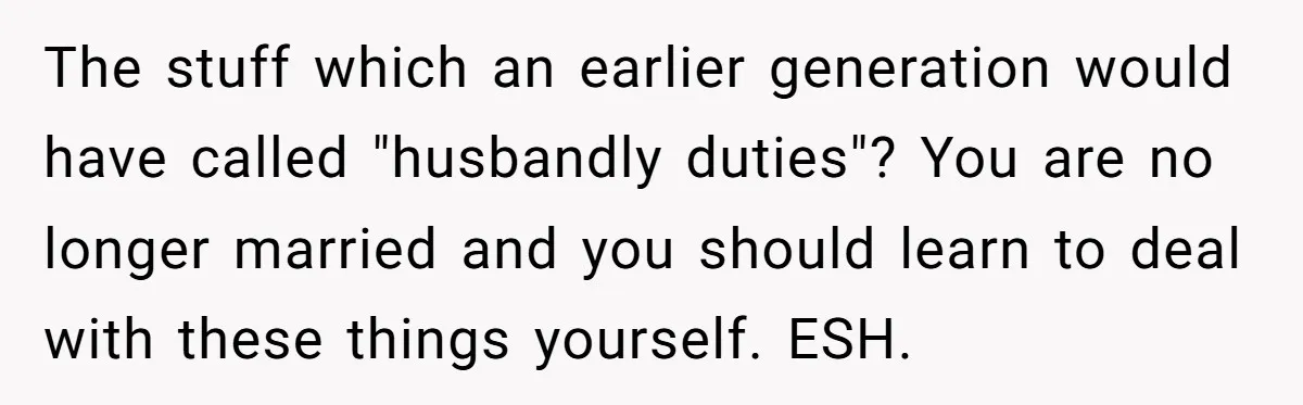 The stuff which an earlier generation would have called "husbandly duties"? You are no longer married and you should learn to deal with these things yourself. ESH.