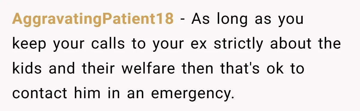 AggravatingPatient18 − As long as you keep your calls to your ex strictly about the kids and their welfare then that's ok to contact him in an emergency.