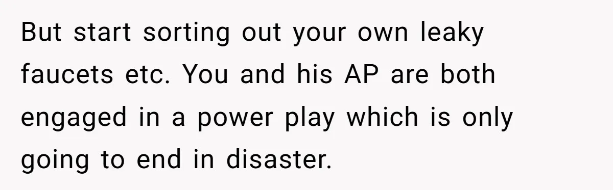 But start sorting out your own leaky faucets etc. You and his AP are both engaged in a power play which is only going to end in disaster.