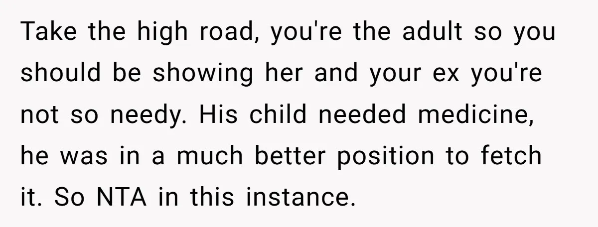 Take the high road, you're the adult so you should be showing her and your ex you're not so needy. His child needed medicine, he was in a much better...