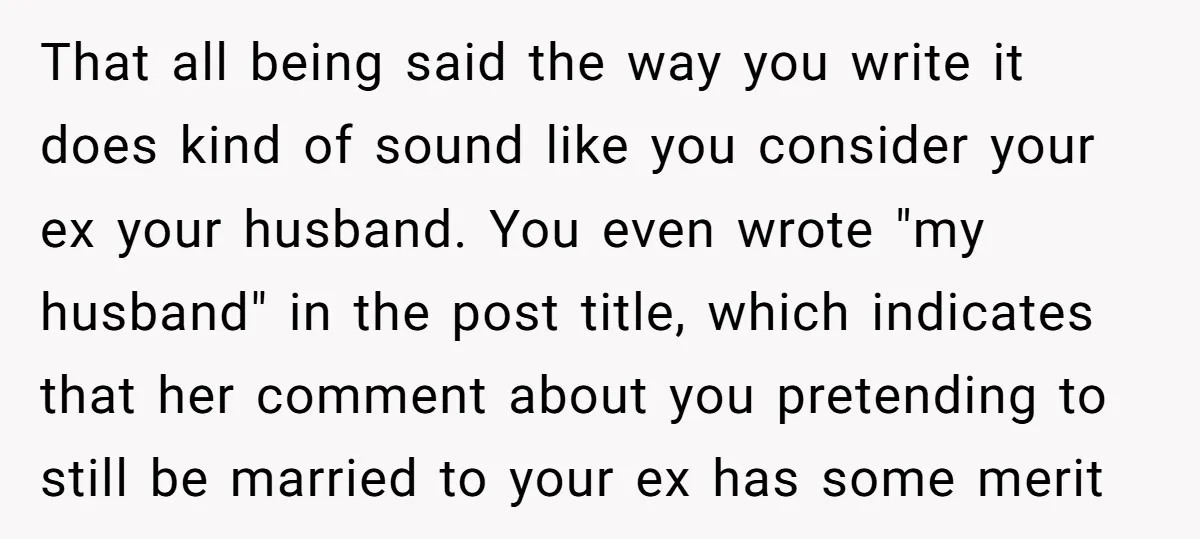 That all being said the way you write it does kind of sound like you consider your ex your husband. You even wrote "my husband" in the post title, which...