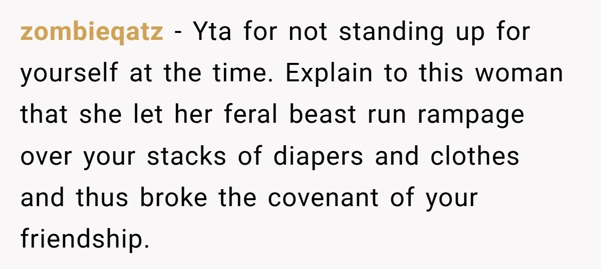 zombieqatz − Yta for not standing up for yourself at the time. Explain to this woman that she let her feral beast run rampage over your stacks of diapers and...
