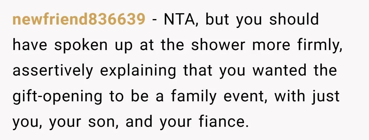 newfriend836639 − NTA, but you should have spoken up at the shower more firmly, assertively explaining that you wanted the gift-opening to be a family event, with just you, your...