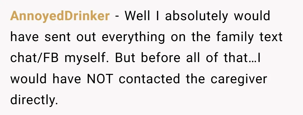 AnnoyedDrinker - Well I absolutely would have sent out everything on the family text chat/FB myself. But before all of that…I would have NOT contacted the caregiver directly.