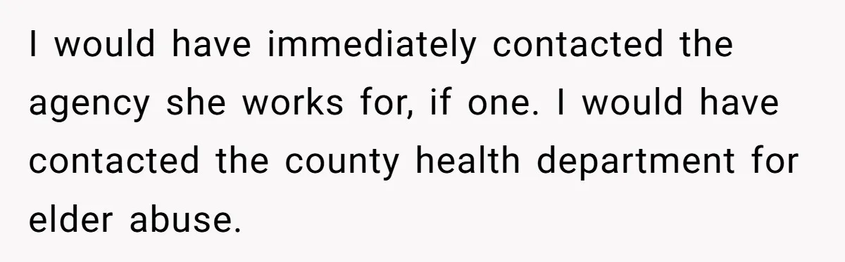I would have immediately contacted the agency she works for, if one. I would have contacted the county health department for elder abuse.