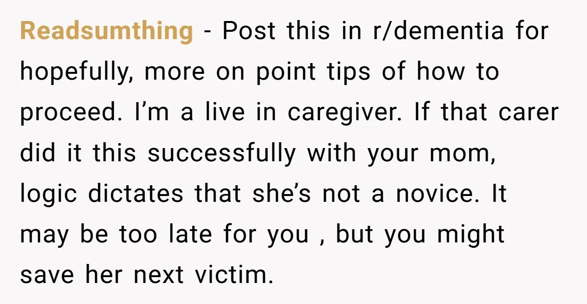 Readsumthing - Post this in r/dementia for hopefully, more on point tips of how to proceed. I’m a live in caregiver. If that carer did it this successfully with your...