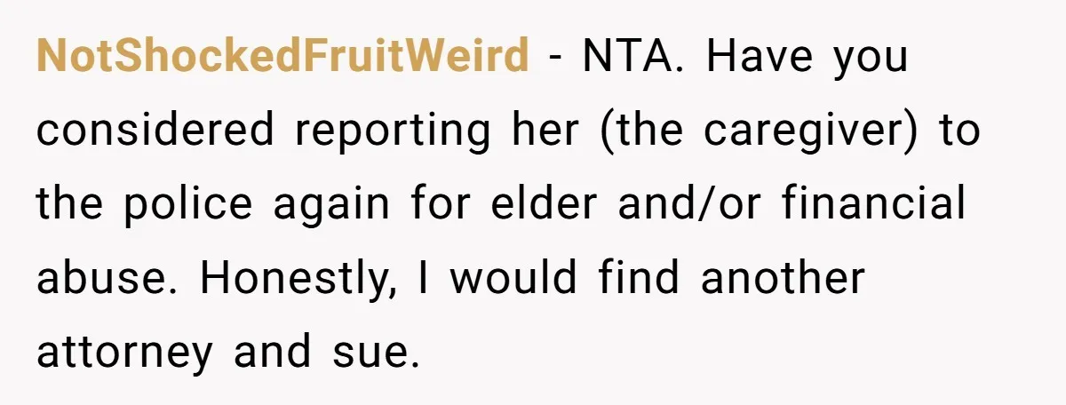 NotShockedFruitWeird - NTA. Have you considered reporting her (the caregiver) to the police again for elder and/or financial abuse. Honestly, I would find another attorney and sue.