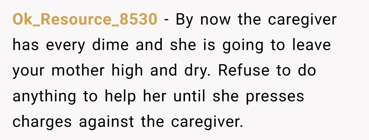 Ok_Resource_8530 - By now the caregiver has every dime and she is going to leave your mother high and dry. Refuse to do anything to help her until she presses...