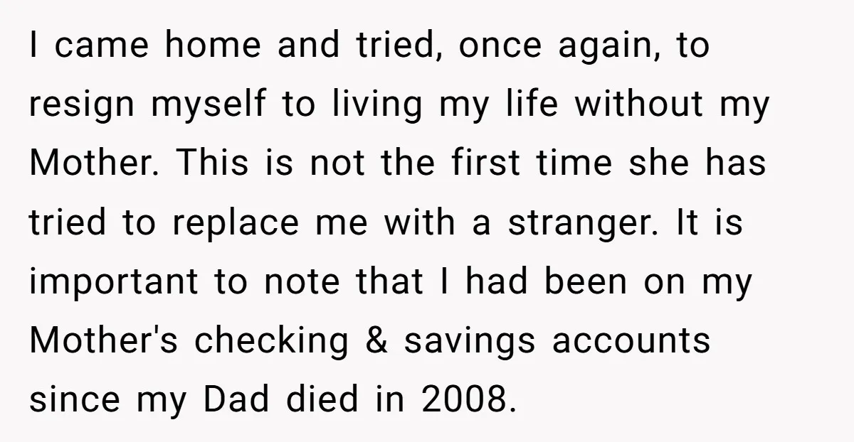 I came home and tried, once again, to resign myself to living my life without my Mother. This is not the first time she has tried to replace me with...