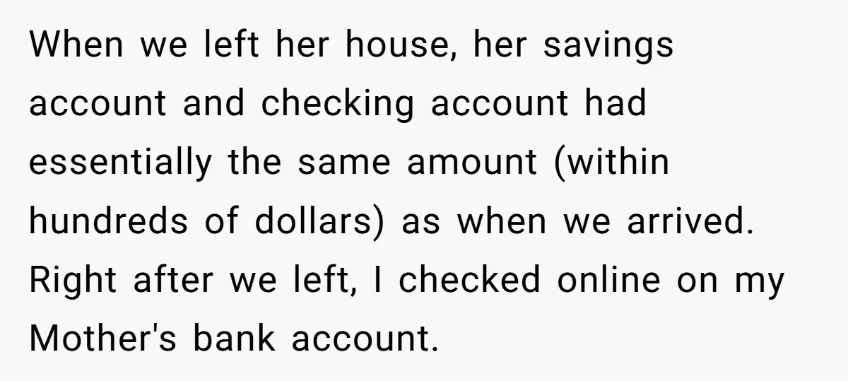 When we left her house, her savings account and checking account had essentially the same amount (within hundreds of dollars) as when we arrived. Right after we left, I checked...