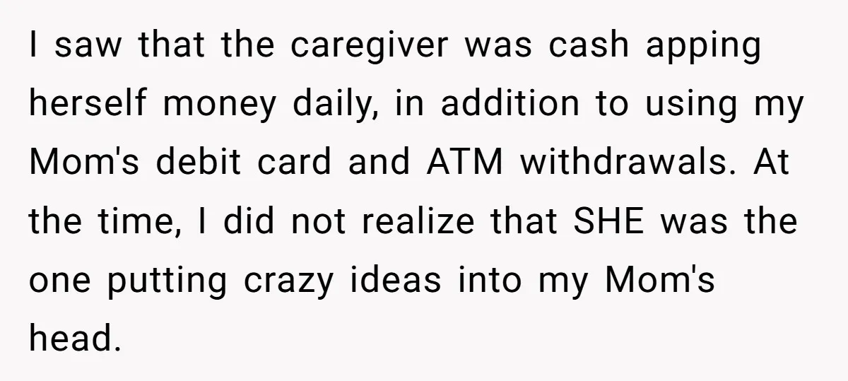I saw that the caregiver was cash apping herself money daily, in addition to using my Mom's debit card and ATM withdrawals. At the time, I did not realize that...