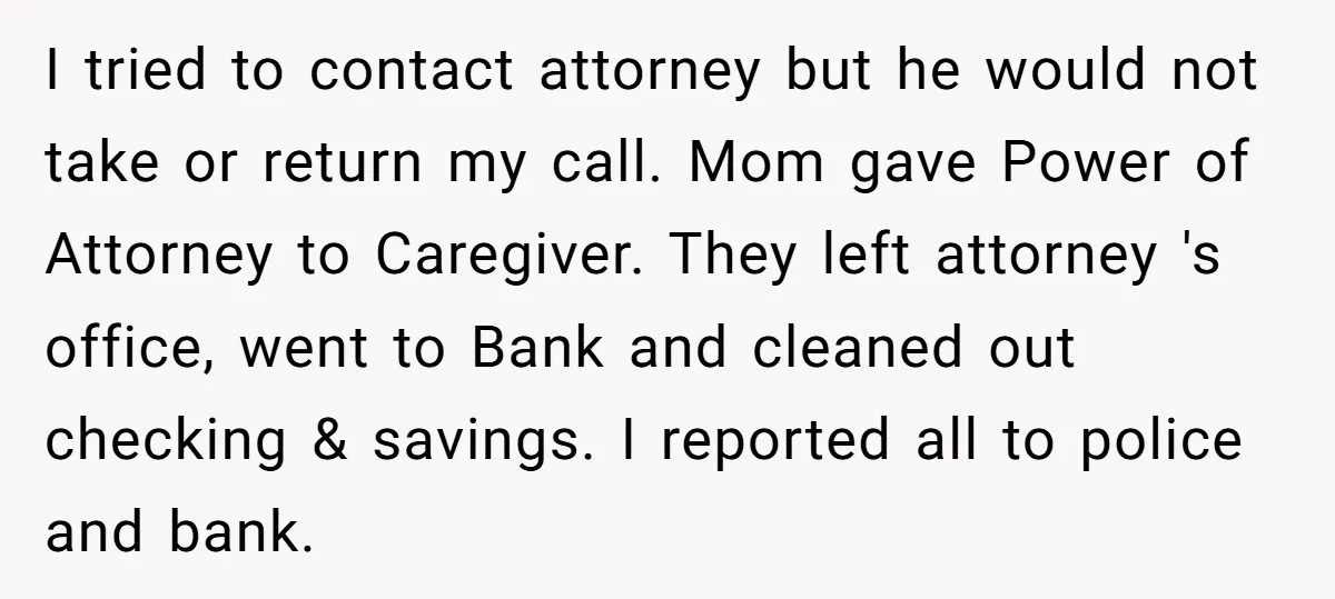 I tried to contact attorney but he would not take or return my call. Mom gave Power of Attorney to Caregiver. They left attorney 's office, went to Bank and...