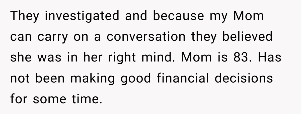 They investigated and because my Mom can carry on a conversation they believed she was in her right mind. Mom is 83. Has not been making good financial decisions for...