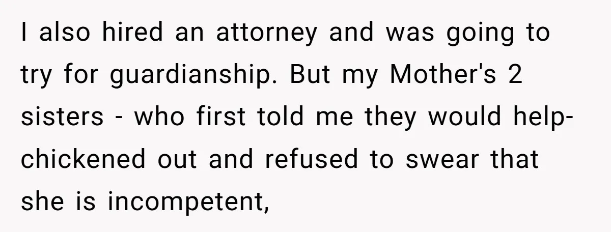 I also hired an attorney and was going to try for guardianship. But my Mother's 2 sisters - who first told me they would help- chickened out and refused to...