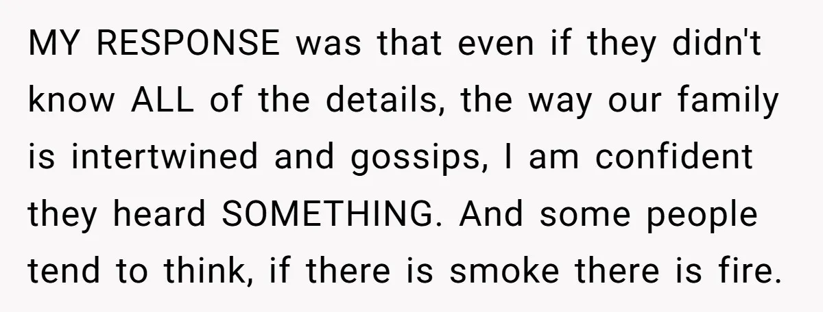 MY RESPONSE was that even if they didn't know ALL of the details, the way our family is intertwined and gossips, I am confident they heard SOMETHING. And some people...