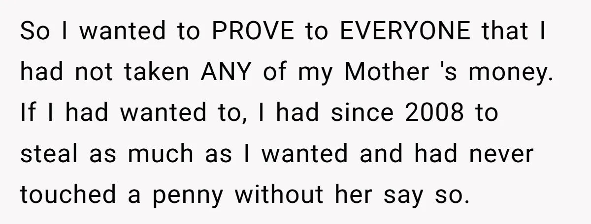 So I wanted to PROVE to EVERYONE that I had not taken ANY of my Mother 's money. If I had wanted to, I had since 2008 to steal as...