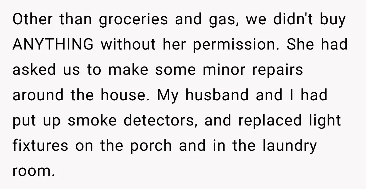Other than groceries and gas, we didn't buy ANYTHING without her permission. She had asked us to make some minor repairs around the house. My husband and I had put...