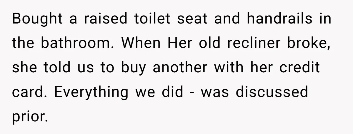 Bought a raised toilet seat and handrails in the bathroom. When Her old recliner broke, she told us to buy another with her credit card. Everything we did - was...