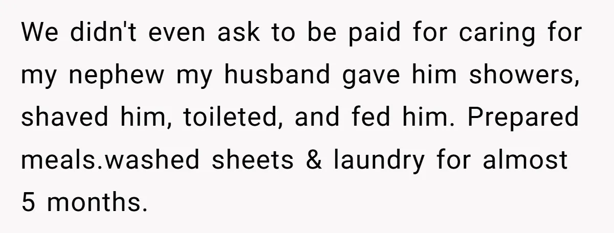 We didn't even ask to be paid for caring for my nephew my husband gave him showers, shaved him, toileted, and fed him. Prepared meals.washed sheets & laundry for almost...