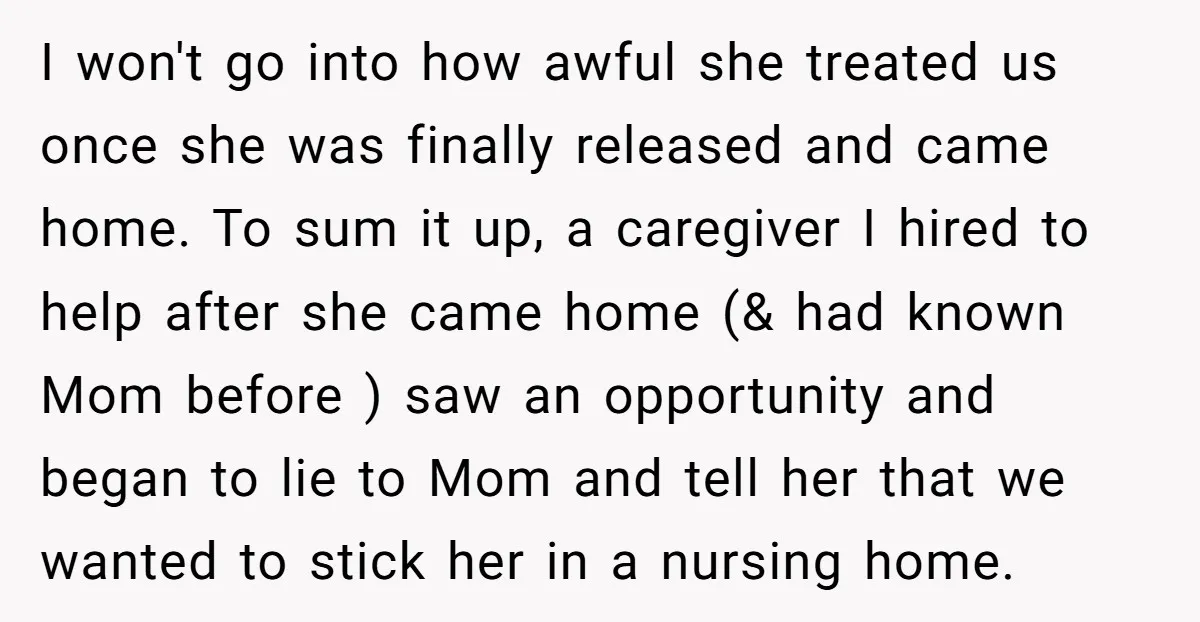 I won't go into how awful she treated us once she was finally released and came home. To sum it up, a caregiver I hired to help after she came...