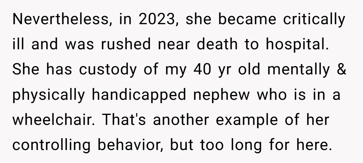 Nevertheless, in 2023, she became critically ill and was rushed near death to hospital. She has custody of my 40 yr old mentally & physically handicapped nephew who is in...