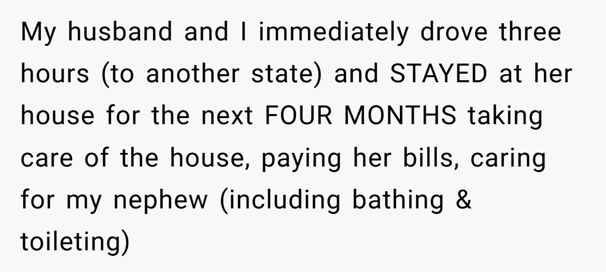 My husband and I immediately drove three hours (to another state) and STAYED at her house for the next FOUR MONTHS taking care of the house, paying her bills, caring...