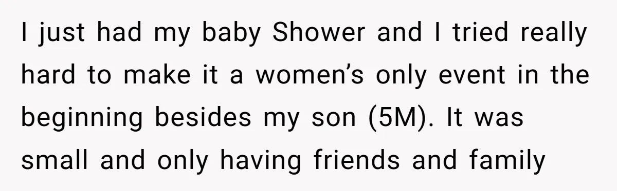 I just had my baby Shower and I tried really hard to make it a women’s only event in the beginning besides my son (5M). It was small and only...