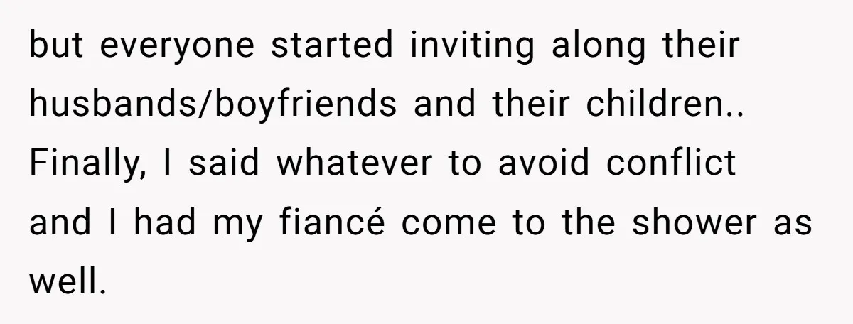 but everyone started inviting along their husbands/boyfriends and their children.. Finally, I said whatever to avoid conflict and I had my fiancé come to the shower as well.
