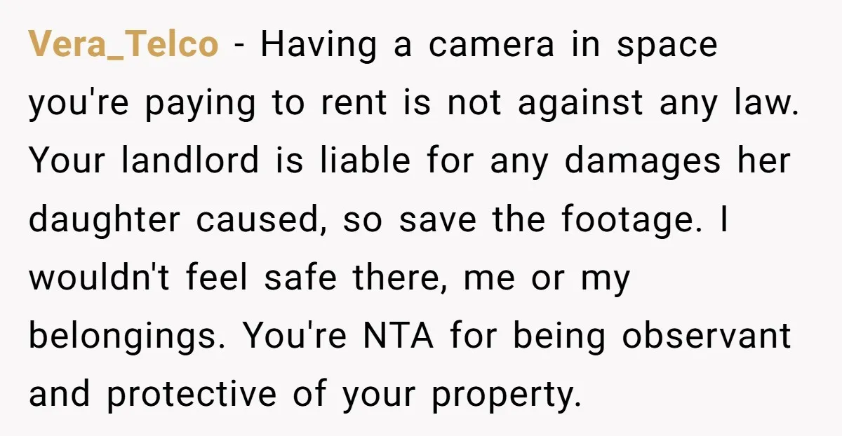 Vera_Telco - Having a camera in space you're paying to rent is not against any law. Your landlord is liable for any damages her daughter caused, so save the footage....