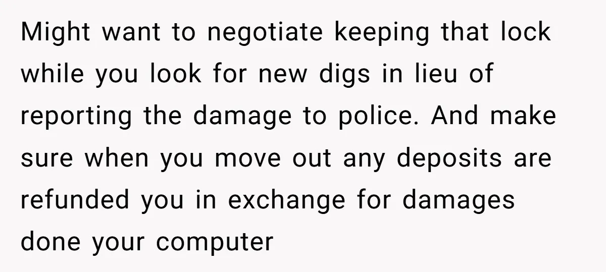 Might want to negotiate keeping that lock while you look for new digs in lieu of reporting the damage to police. And make sure when you move out any deposits...