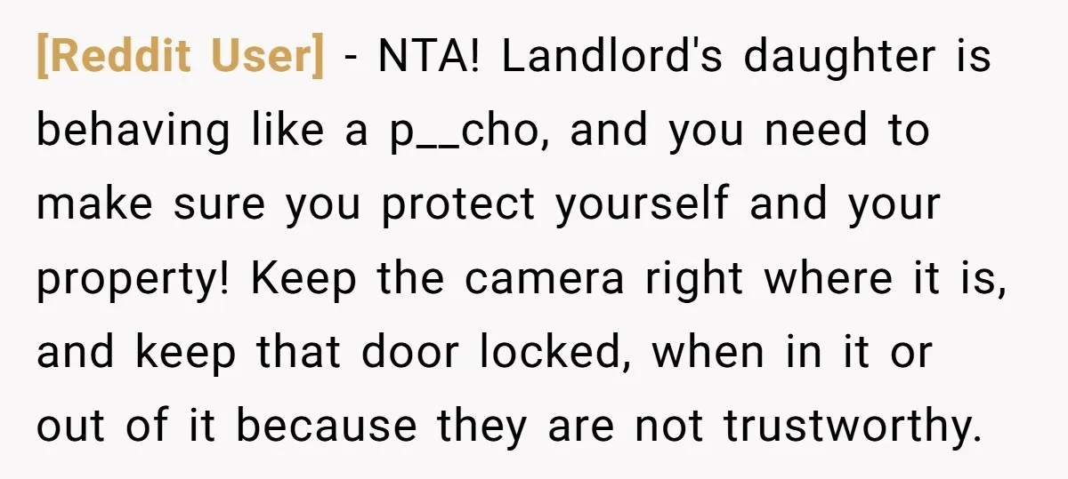 [Reddit User] - NTA! Landlord's daughter is behaving like a p__cho, and you need to make sure you protect yourself and your property! Keep the camera right where it is,...