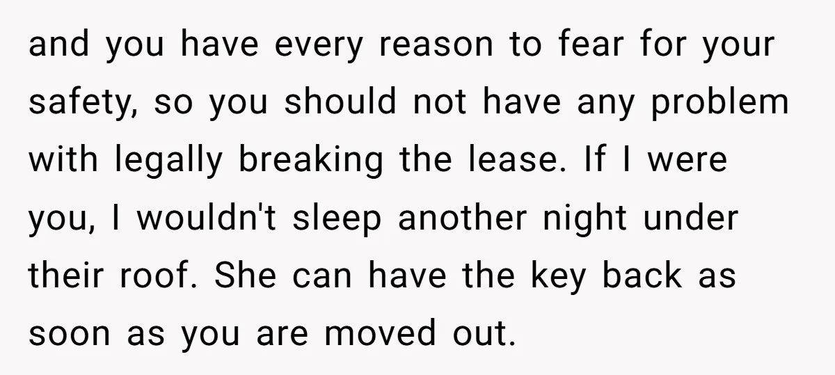 and you have every reason to fear for your safety, so you should not have any problem with legally breaking the lease. If I were you, I wouldn't sleep another...