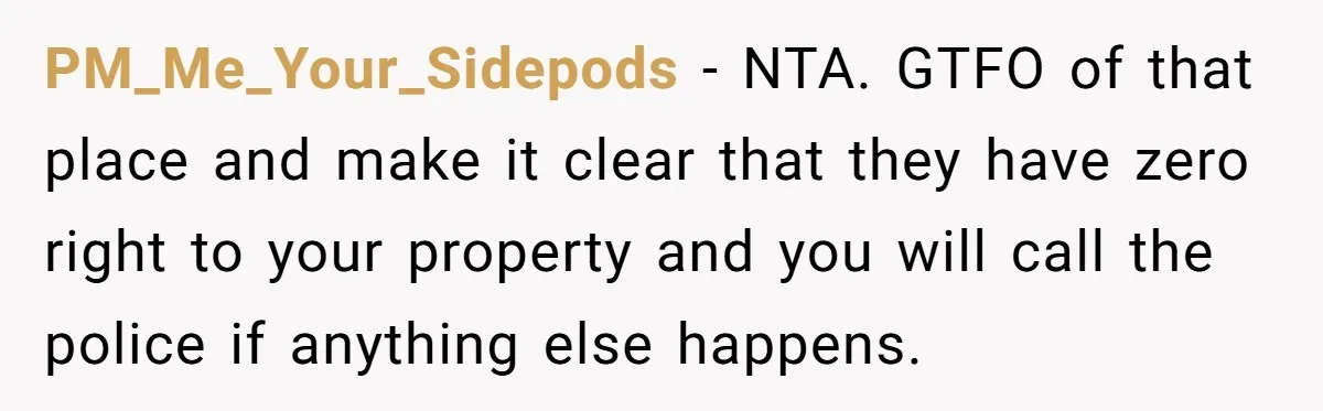 PM_Me_Your_Sidepods - NTA. GTFO of that place and make it clear that they have zero right to your property and you will call the police if anything else happens.