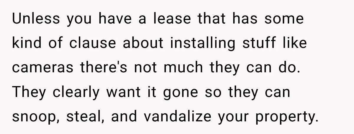 Unless you have a lease that has some kind of clause about installing stuff like cameras there's not much they can do. They clearly want it gone so they can...