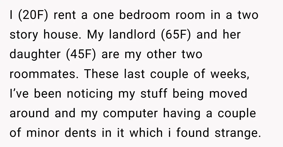 I (20F) rent a one bedroom room in a two story house. My landlord (65F) and her daughter (45F) are my other two roommates. These last couple of weeks, I’ve...