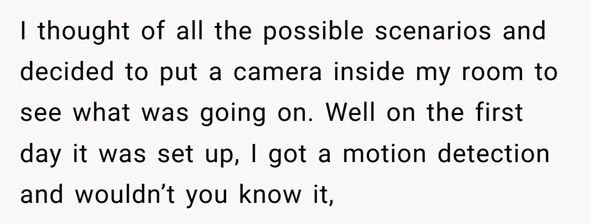 I thought of all the possible scenarios and decided to put a camera inside my room to see what was going on. Well on the first day it was set...