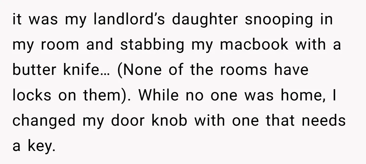 it was my landlord’s daughter snooping in my room and stabbing my macbook with a butter knife… (None of the rooms have locks on them). While no one was home,...